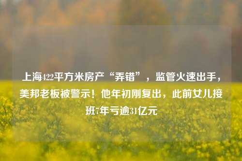 上海422平方米房产“弄错”，监管火速出手，美邦老板被警示！他年初刚复出，此前女儿接班7年亏逾31亿元