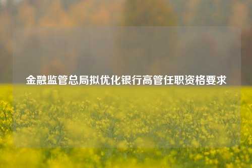 金融监管总局拟优化银行高管任职资格要求