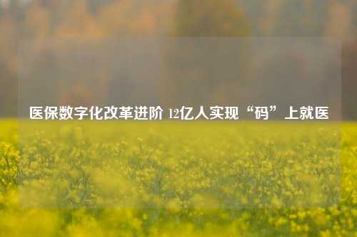 医保数字化改革进阶 12亿人实现“码”上就医