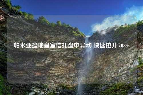 帕米亚盆地皇室信托盘中异动 快速拉升5.05%