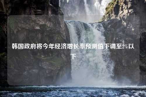 韩国政府将今年经济增长率预测值下调至2%以下