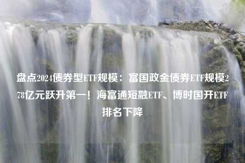 盘点2024债券型ETF规模：富国政金债券ETF规模278亿元跃升第一！海富通短融ETF、博时国开ETF排名下降