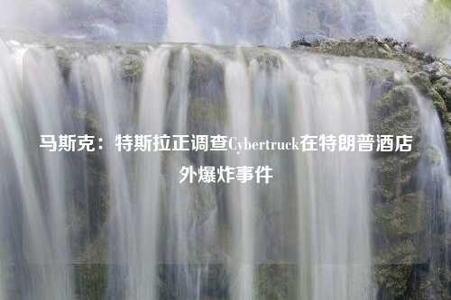 马斯克：特斯拉正调查Cybertruck在特朗普酒店外爆炸事件