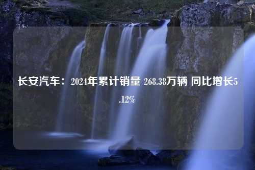 长安汽车：2024年累计销量 268.38万辆 同比增长5.12%