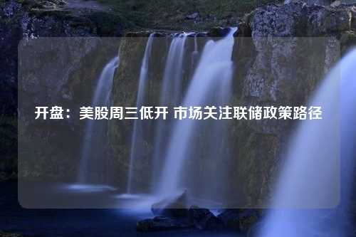 开盘：美股周三低开 市场关注联储政策路径