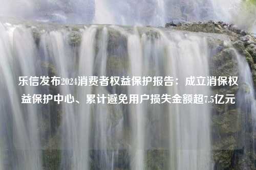 乐信发布2024消费者权益保护报告：成立消保权益保护中心、累计避免用户损失金额超7.5亿元